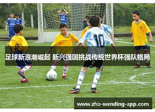 足球新浪潮崛起 新兴强国挑战传统世界杯强队格局 足球新浪潮崛起 新兴强国挑战传统世界杯强队格局