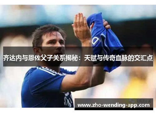 齐达内与恩佐父子关系揭秘:天赋与传奇血脉的交汇点 齐达内与恩佐父子关系揭秘:天赋与传奇血脉的交汇点