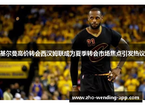 基尔曼高价转会西汉姆联成为夏季转会市场焦点引发热议