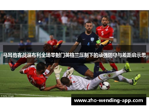 马耳他客战温布利全场零射门英格兰压制下的顽强防守与差距启示思