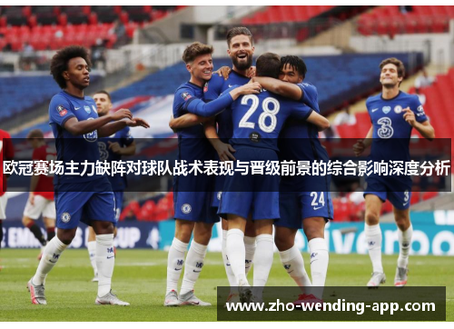 欧冠赛场主力缺阵对球队战术表现与晋级前景的综合影响深度分析 欧冠赛场主力缺阵对球队战术表现与晋级前景的综合影响深度分析